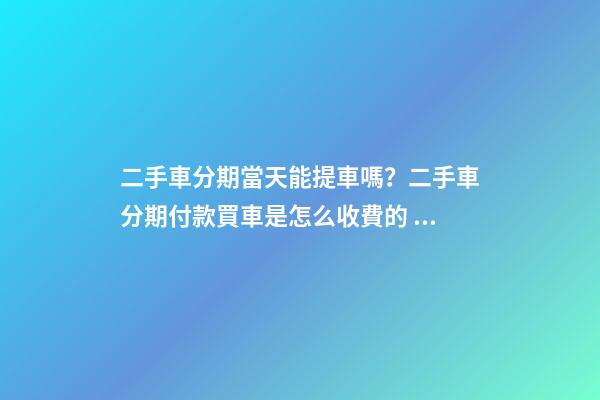 二手車分期當天能提車嗎？二手車分期付款買車是怎么收費的？